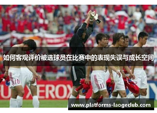 如何客观评价被选球员在比赛中的表现失误与成长空间