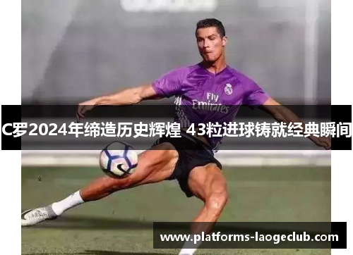 C罗2024年缔造历史辉煌 43粒进球铸就经典瞬间