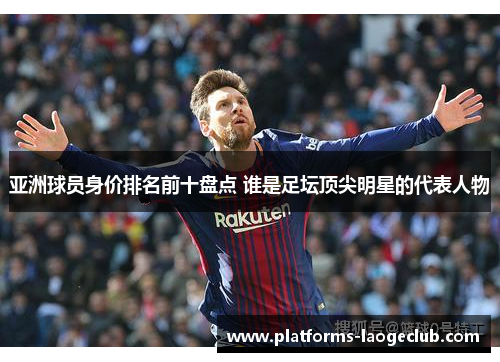 亚洲球员身价排名前十盘点 谁是足坛顶尖明星的代表人物