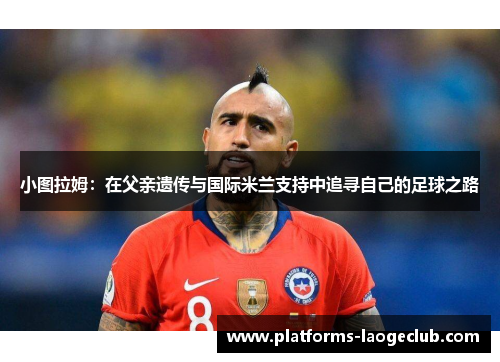 小图拉姆：在父亲遗传与国际米兰支持中追寻自己的足球之路