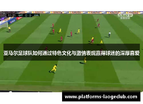 亚马尔足球队如何通过特色文化与激情表现赢得球迷的深厚喜爱