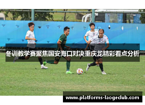 冬训教学赛聚焦国安海口对决重庆龙精彩看点分析