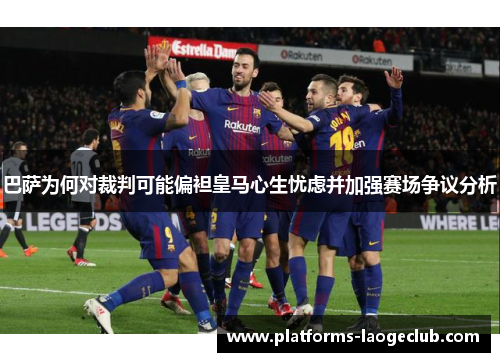 巴萨为何对裁判可能偏袒皇马心生忧虑并加强赛场争议分析