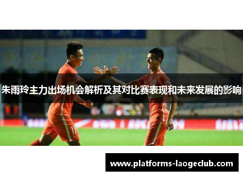 朱雨玲主力出场机会解析及其对比赛表现和未来发展的影响
