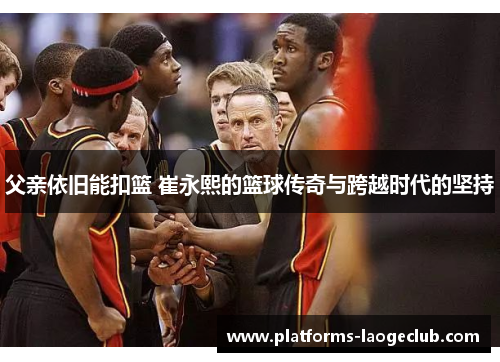 父亲依旧能扣篮 崔永熙的篮球传奇与跨越时代的坚持