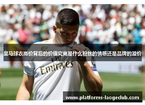 皇马球衣高价背后的价值究竟是什么粉丝的情感还是品牌的溢价