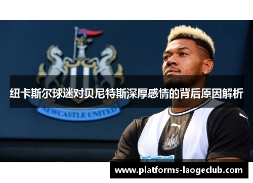 纽卡斯尔球迷对贝尼特斯深厚感情的背后原因解析
