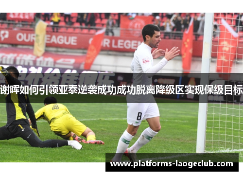 谢晖如何引领亚泰逆袭成功成功脱离降级区实现保级目标 谢晖如何引领亚泰逆袭成功成功脱离降级区实现保级目标