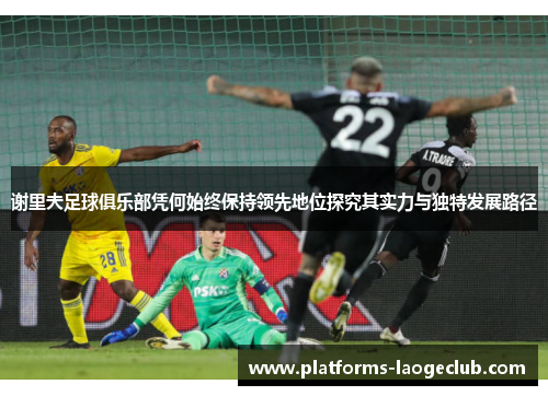 谢里夫足球俱乐部凭何始终保持领先地位探究其实力与独特发展路径 谢里夫足球俱乐部凭何始终保持领先地位探究其实力与独特发展路径