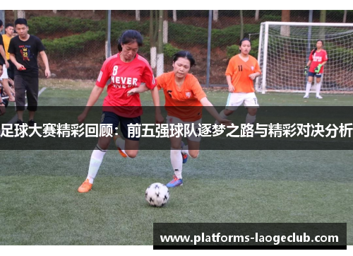 足球大赛精彩回顾：前五强球队逐梦之路与精彩对决分析
