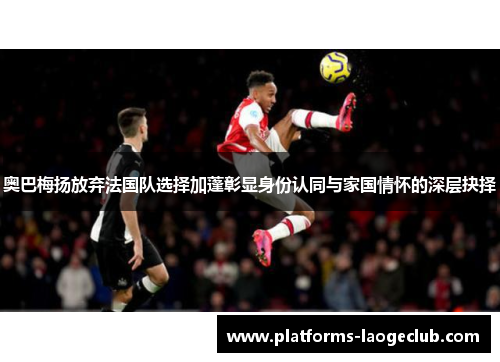 奥巴梅扬放弃法国队选择加蓬彰显身份认同与家国情怀的深层抉择 奥巴梅扬放弃法国队选择加蓬彰显身份认同与家国情怀的深层抉择