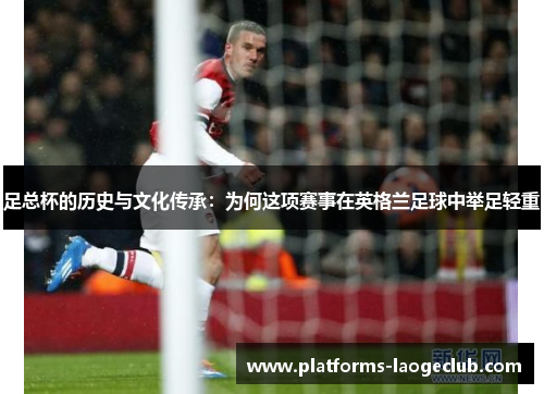 足总杯的历史与文化传承:为何这项赛事在英格兰足球中举足轻重 足总杯的历史与文化传承:为何这项赛事在英格兰足球中举足轻重