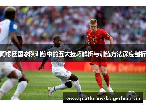 阿根廷国家队训练中的五大技巧解析与训练方法深度剖析