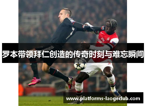罗本带领拜仁创造的传奇时刻与难忘瞬间 罗本带领拜仁创造的传奇时刻与难忘瞬间