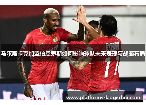 马尔斯卡克加盟伯恩茅斯如何影响球队未来表现与战略布局