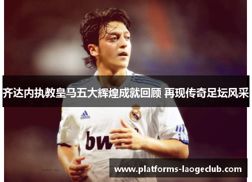 齐达内执教皇马五大辉煌成就回顾 再现传奇足坛风采