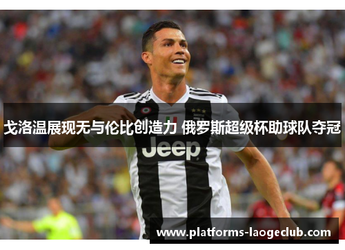 戈洛温展现无与伦比创造力 俄罗斯超级杯助球队夺冠 戈洛温展现无与伦比创造力 俄罗斯超级杯助球队夺冠