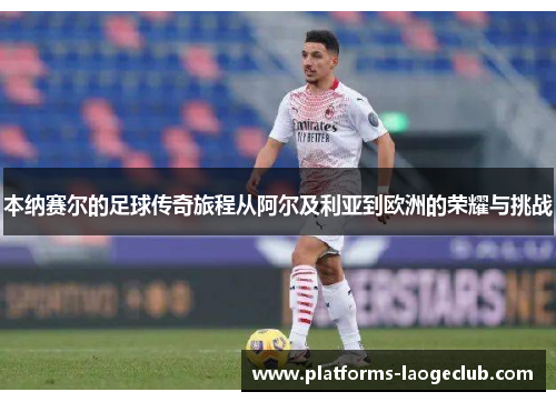 本纳赛尔的足球传奇旅程从阿尔及利亚到欧洲的荣耀与挑战