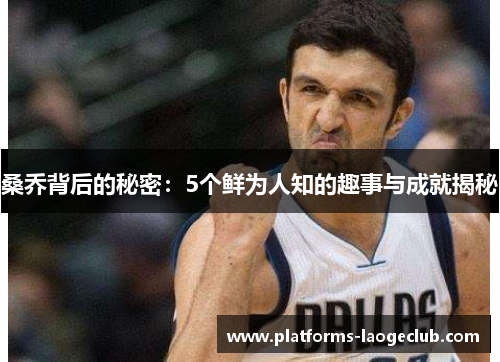 桑乔背后的秘密:5个鲜为人知的趣事与成就揭秘 桑乔背后的秘密:5个鲜为人知的趣事与成就揭秘