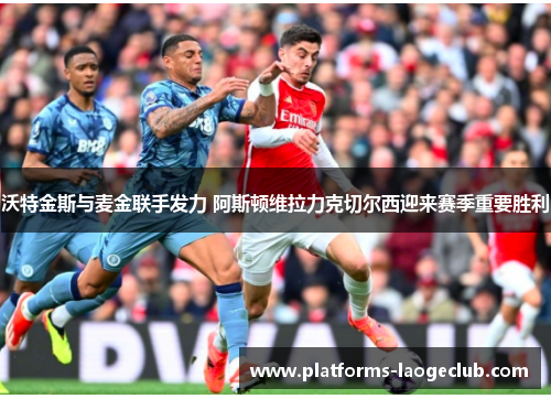 沃特金斯与麦金联手发力 阿斯顿维拉力克切尔西迎来赛季重要胜利