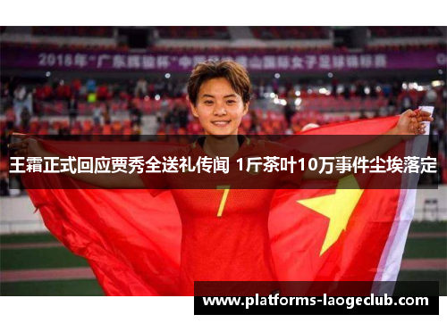 王霜正式回应贾秀全送礼传闻 1斤茶叶10万事件尘埃落定