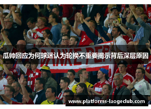 瓜帅回应为何球迷认为轮换不重要揭示背后深层原因