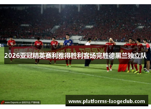 2026亚冠精英赛利雅得胜利客场完胜德黑兰独立队