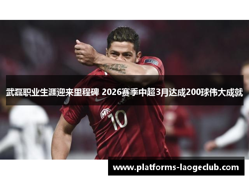 武磊职业生涯迎来里程碑 2026赛季中超3月达成200球伟大成就