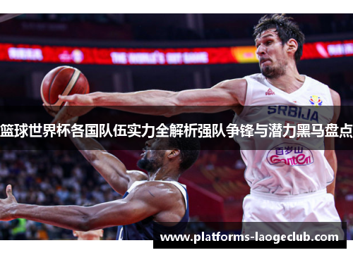 篮球世界杯各国队伍实力全解析强队争锋与潜力黑马盘点