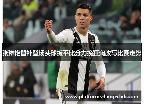 张琳艳替补登场头球扳平比分力挽狂澜改写比赛走势