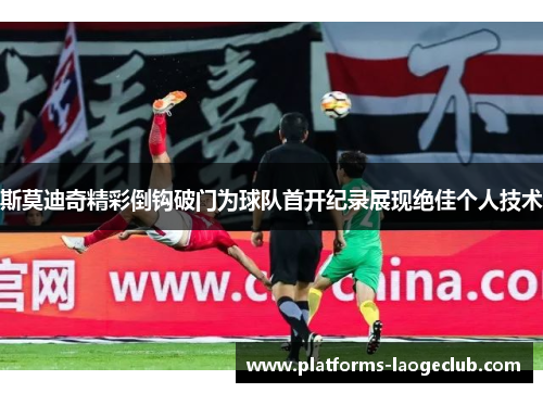 斯莫迪奇精彩倒钩破门为球队首开纪录展现绝佳个人技术