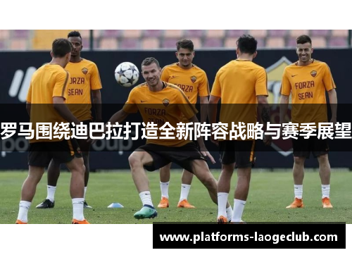 罗马围绕迪巴拉打造全新阵容战略与赛季展望